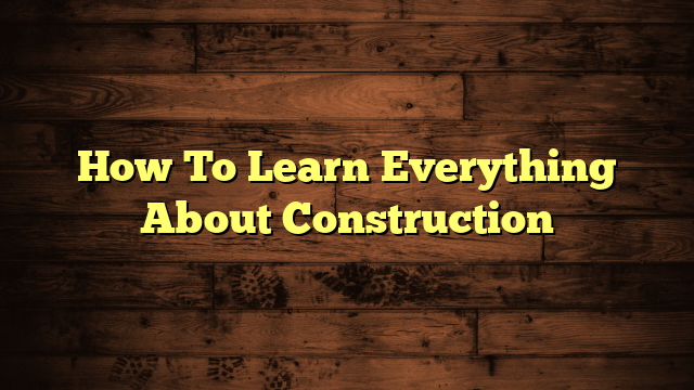 How To Learn Everything About Construction