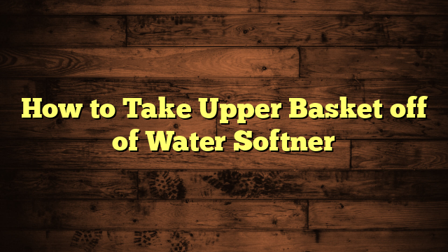 How to Take Upper Basket off of Water Softner