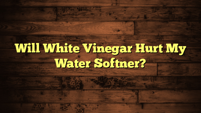 Will White Vinegar Hurt My Water Softner?