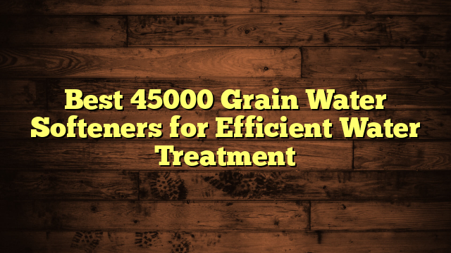 Best 45000 Grain Water Softeners for Efficient Water Treatment