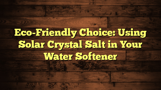 Eco-Friendly Choice: Using Solar Crystal Salt in Your Water Softener