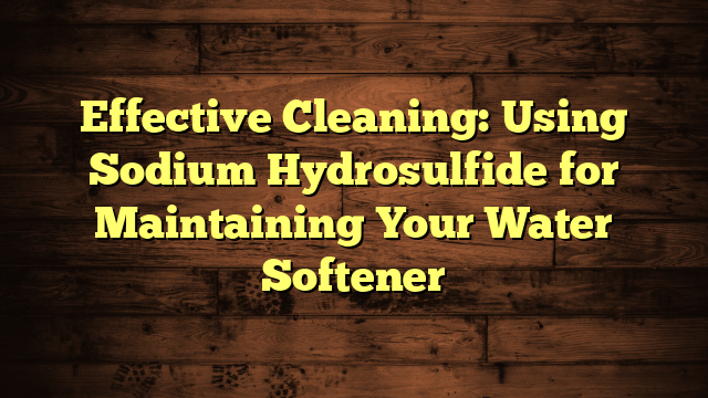 Effective Cleaning: Using Sodium Hydrosulfide for Maintaining Your Water Softener