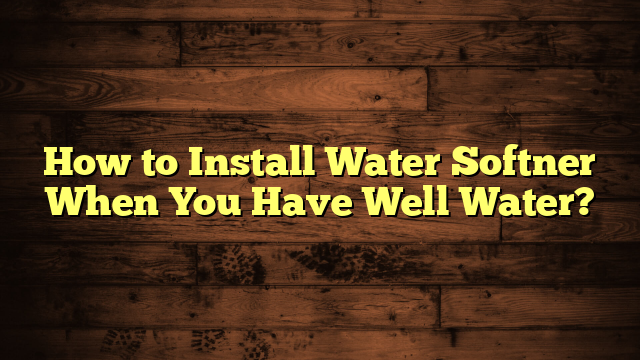 How to Install Water Softner When You Have Well Water?