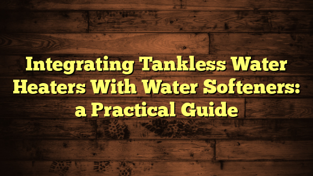 Integrating Tankless Water Heaters With Water Softeners: a Practical Guide