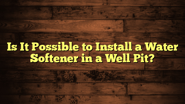 Is It Possible to Install a Water Softener in a Well Pit?