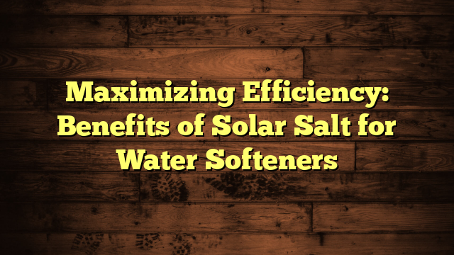 Maximizing Efficiency: Benefits of Solar Salt for Water Softeners