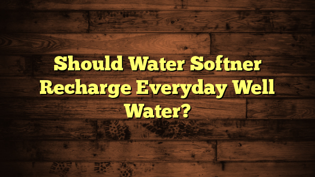 Should Water Softner Recharge Everyday Well Water?