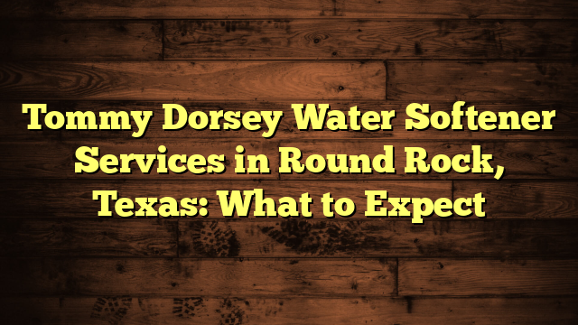 Tommy Dorsey Water Softener Services in Round Rock, Texas: What to Expect